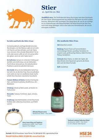 Stier
                                                               (21. April bis 20. Mai

                                                               Ausblick 2011 Die Sinnlichkeit der Venus-Ära ist ganz nach dem Geschmack
                                                               der Stier-Dame: Stimmungswechsel von zärtlich bis wild lassen sie nicht zu Atem
                                                               kommen. Mitmachen oder aussteigen? Das hängt davon ab, was ihr am wichtigs-
                                                               ten ist: Erlebnishunger oder Bequemlichkeit? Ab Herbst braucht die Stier-Frau
                                                               nicht mehr lange überlegen: Jetzt ist die Liebe eine Himmelsmacht, der sie sich
                                                               rettungslos ausliefern.




 So lebt und liebt die Stier-Frau                                                      Die modische Stier-Frau

                                                                                       Stil: farbenfroh sinnlich
 Sie denkt praktisch und fragt deshalb als erstes:
 Was bringt es mir? Bei Männern gibt sie sich nicht
                                                                                       Kleidung: Flower-Power auf Sommerkleidern
 mit Charme und Sex zufrieden, auch der Status
                                                                                       und knielangen Röcken, pastellige Hemdchen im
 muss stimmen. Eine schnöde Materialistin? Ist sie
                                                                                       Lingerie-Look, großmaschige Boleros, Häkel-Ponchos,
 nicht, aber warum sollte sie sich mit wenig zufrie-
                                                                                       Plateau-Sandaletten
 den geben, wenn sie mehr haben kann?
                                                                                       Schmuck: blaue Steine, vor allem der Saphir, der
 Ihr Auftreten: Sie kam im schönsten Frühling auf
                                                                                       blaue Beryll, meist Aquamarin genannt, der Achat,
 die Welt und strahlt etwas von der blühenden
                                                                                       aber auch der blaue Turmalin
 Pracht dieser Jahreszeit aus. Als erdverbundene
 Praktikerin weckt sie außerdem Vertrauen.
                                                                                       Duft: Sandelholz
 Ihre Erotik: Venus ist ihre Verbündete: keine Frau
 hat mehr Sex als die Stier-Frau. Dass sie außerdem
 noch weiß, wie man ein exzellentes Steak macht,
 erhöht ihren Reiz beim männlichen Geschlecht.

 Freizeit, Wellness & Fitness: leichtes Training der
 Hals- und Rückenmuskulatur, Buddhismus, Zen-
 Meditation

 Erholung: Urlaub auf dem Lande, am besten im
 Frühsommer

 Reiseziele: Toskana, Frankreich, Japan, Jamaica,
 Türkei

 Ernährung: viele Kohlehydrate und bei Neumond
 Nulldiät, liebt solide Hausmannskost, auch Mehl-
 speisen



                                              Oliveda Körpercreme
                                              Bestellnummer: 308281 I Preis: 29,99 €




                                                                                                        Stefanie Ludwig Collection Kleid
                          Harry Ivens Ring mit Saphiren                                                 Bestellnummer: 300229 I Preis: 49,99 €
                          Bestellnummer: 307085 I Preis: 179,00 €                                       Gr. 36-52, Material: 100% Polyester
                          Material: 375er Gelbgold




Kontakt: HSE 24 Presseteam, Tanja Gernet, Tel: 089 96060-305, t.gernet@hse24.de
Bestell-Hotline 0800-29 888 88, www.hse24.de
 