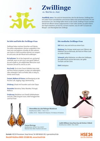Zwillinge
                                                               (21. Mai bis 21. Juni

                                                               Ausblick 2011 Das wird ein fantastisches Jahr für die Karriere. Zwillinge kön-
                                                               nen jeden Traum verwirklichen und müssen dabei nicht einmal besonders fit und
                                                               konzentriert sein. Die Erfolge fallen ihnen in den Schoß. Zwillinge-Frauen werden
                                                               überall mit offenen Armen aufgenommen. In der Liebe werden sie jedem Mann
                                                               den Kopf verdrehen! „Ich bin frei, ich kann machen, was ich will!” So lautet das
                                                               Morgen- und Abendgebet der Zwillinge.




 So lebt und liebt die Zwillinge-Frau                                                      Die modische Zwillinge-Frau

                                                                                           Stil: frech, sexy und nicht aus einem Guss
 Zwillinge haben mehrere Gesichter und Talente.
 Sie wirken unkompliziert, können unglaublich char-
                                                                                           Kleidung: Das Vintage-Jacket passt zum Tüllrock, das
 mant sein und kapieren schneller als alle anderen,
                                                                                           Pailletten-Top zur Bermuda, der Rock im Fifties-Look
 was Sache ist. Nicht ausstehen können sie Langwei-
                                                                                           zu coolen Sneakers
 ler und Leute, die den Mund nicht aufkriegen.
                                                                                           Schmuck: gelbe Edelsteine, vor allem der Goldtopas,
 Ihr Auftreten: Sie ist das Gegenteil von „gschamig“,
                                                                                           der gelbe Beryll und der Bernstein, der gelbe
 unterhält, wenn es sein muss, eine ganze Tafelrun-
                                                                                           Turmalin und der Citrin
 de und schafft es, mit wildfremden Menschen nach
 kürzester Zeit auf Du und Du zu sein.
                                                                                           Duft: Eukalyptus
 Ihre Erotik: Sie ist eine Traum-Geliebte, kann total
 auf ihren Partner eingehen, ist aber nie aufdringlich
 oder anhänglich: Denn sie findet, falls es nötig ist,
 immer einen Ersatz.

 Freizeit, Wellness & Fitness: viel Bewegung an der
 frischen Luft, Jogging, Yoga, Atemtraining

 Erholung: Urlaub mit Freunden und in der Clique

 Reiseziele: Barcelona, Tokio, Marokko, Portugal,
 Mallorca

 Ernährung: Reduktion von Eiweiß, Kohlehydraten
 und Salz, sollte langsam essen, liebt Fertiggerichte
 und Fast-Food




                                      Himmelblau by Lola Paltinger Wickelrock
                                      Bestellnummer: 302812 I Preis: 69,98 €
                                      Größen: 34-50 I Material: 63% Polyester, 31% Viskose, 6% Elasthan




                                                                                              Judith Williams Sexy Rose Eau de Parfum (100ml)
                             Yvesse Ohrringe                                                  Bestellnummer: 300463 I Preis: 39,98 €
                             Bestellnummer: 297238 I Preis: 49,99 €
                             Material: 925er Silber rhodiniert, Bernstein



Kontakt: HSE 24 Presseteam, Tanja Gernet, Tel: 089 96060-305, t.gernet@hse24.de
Bestell-Hotline 0800-29 888 88, www.hse24.de
 