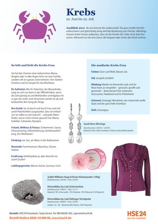 Krebs
                                                             22. Juni bis 22. Juli

                                                             Ausblick 2011 Ab Juni kommt die Leidenschaft. Die ganz Große! Herrlich
                                                             unbeschwert und gleichzeitig innig wird die Beziehung zum Partner. Allerdings
                                                             müssen Krebs-Frauen aufpassen, dass sie die Fesseln der Liebe nicht allzu fest
                                                             zurren. Eifersucht ist wie eine Säure, die langsam aber sicher das Glück zerfrisst.




 So lebt und liebt die Krebs-Frau                                                         Die modische Krebs-Frau

                                                                                          Farben: Grün und Weiß, blasses Lila
 Sie hat den Charme einer italienischen Mama,
 dirigiert aber in aller Regel nicht nur eine Familie,
                                                                                          Stil: verspielt, kindlich
 sondern oft ein ganzes Unternehmen. Ihre Stärken:
 Intuition und ein Gespür für das Machbare.
                                                                                          Kleidung: Kleider im Romantik-Look sind ihr
                                                                                          Must-have: je verspielter – gerüscht, gerafft und
 Ihr Auftreten: Wie ihr Totemtier, der Wasserkrebs,
                                                                                          gesmockt – desto besser! Ihre schönsten
 zeigt sie sich nur dann in der Öffentlichkeit, wenn
                                                                                          Accessoires: Haarband und XL-Perlenkette
 die Zeit günstig ist und Wohlwollen und Applaus ihr
 so gut wie sicher sind. Ansonsten wartet sie ab und
                                                                                          Schmuck: Smaragd, Mondstein, der irisierende weiße
 beobachtet den Gang der Dinge.
                                                                                          Opal und der ganz helle Amethyst
 Ihre Erotik: Sie ist durch und durch Frau und mit
                                                                                          Duft: Lemongras
 soviel Natürlichkeit ausgestattet, dass sie einfach
 nur sie selbst zu sein braucht – und jeder Mann
 findet, was er schon immer gesucht hat: Mama,
 Geliebte, Schwester, Nymphe.
                                                                                 Sarah Kern Ohrringe
 Freizeit, Wellness & Fitness: Schwimmen, Sauna,                                 Bestellnummer: 295355 I 59,99 €
 Fitnesstraining, Selbsterfahrung, Familienaufstel-                              Material: 925er silber rhodiniert, Zirkonia, Muschelkernperlen
 lung, Zen-Meditation

 Erholung: am See, am Meer, in der Badewanne

 Reiseziele: Fuerteventura, Mauritius, Ostsee,
 Südsee

 Ernährung: Kohlehydrate ja, aber Vorsicht vor
 zuviel Zucker!

 Lieblingsgerichte: Mamas Küche, Gemüse, Fisch



                                      Judith Williams Hugs & Kisses Körperpuder (100g)
                                      Bestellnummer: 263346 I Preis: 24,99 €


                                      Himmelblau by Lola Schirmmütze
                                      Bestellnummer: 305841 I Preis: 49,99 €
                                      Material: 70% Schurwolle, 15% Polyester, 10% Polyacryl, 5% Polyamid


                                      Himmelblau by Lola Paltinger Strickjacke
                                      Bestellnummer: 304839 I Preis: 79,99 €
                                      Größen: 34 - 50 I Material: 80% Viskose, 20% Polyamid


Kontakt: HSE 24 Presseteam, Tanja Gernet, Tel: 089 96060-305, t.gernet@hse24.de
Bestell-Hotline 0800-29 888 88, www.hse24.de
 