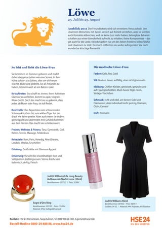 Löwe
                                                                23. Juli bis 23. August

                                                                Ausblick 2011 Der Freundeskreis wird sich erweitern: Venus schickt den
                                                                Löwinnen Menschen, mit denen sie sich auf Anhieb verstehen, aber sie werden
                                                                auch Kontakte abbrechen, weil sie keine Lust mehr haben, belanglose Bekannt-
                                                                schaften aus reiner Gewohnheit aufrecht zu erhalten. Keine Kompromisse – das
                                                                gilt auch für die Liebe. Klein beigeben nur um des lieben Friedens willen? Dafür
                                                                sind Löwinnen zu stolz. Dennoch entbehren sie weder aufregenden Sex noch
                                                                wunderbar kitschige Romantik.




 So lebt und liebt die Löwe-Frau                                                        Die modische Löwe-Frau

 Sie ist mitten im Sommer geboren und strahlt                                           Farben: Gelb, Rot, Gold
 daher das ganze Leben wie eine Sonne. In ihrer
 Nähe pulsiert das Leben, alles um sie herum                                            Stil: Marken, teuer, auffällig, aber nicht glamourös
 wächst, blüht und gedeiht. Sie als Freundin zu
 haben, ist mehr wert als ein Batzen Gold.                                              Kleidung: Chiffon-Kleider, gewickelt, gerüscht und
                                                                                        auf Figur geschnitten; Must-haves: High-Heels,
 Ihr Auftreten: Sie schafft es immer, ihren Auftritten                                  Vintage-Täschchen
 Glamour zu verleihen, kommt zu spät, trägt ein
 Wow-Outfit. Doch das macht sie so gekonnt, dass                                        Schmuck: echt und edel, am besten Gold und
 jeder, ob Mann oder Frau, sie toll findet.                                             Diamanten, aber individuell nicht protzig, Diamant,
                                                                                        Citrin, Karneol
 Ihre Erotik: Das Repertoire vom schnurrenden
 Schmusekätzchen bis zum wilden Tiger hat sie                                           Duft: Rosmarin
 drauf wie keine zweite. Aber auch wenn sie im Bett
 gerne spielt und übertreibt: Ihre Gefühle kommen
 aus dem Herzen. Das macht sie so liebenswert.

 Freizeit, Wellness & Fitness: Tanz, Gymnastik, Golf,
 Reiten, Tennis, Massage, Feldenkrais

 Reiseziele: Rom, Paris, Venedig, New Orleans,
 London, Mexiko, Seychellen

 Erholung: Großstädte mit Glamour-Appeal

 Ernährung: Vorsicht bei eiweißhaltiger Kost und
 Süßigkeiten, Lieblingsessen: Sterne-Küche und
 italienisch, deftig, Fleisch




                                       Judith Williams Life Long Beauty
                                       Aufbauende Nachtcreme (50ml)
                                       Bestellnummer: 297122 I Preis: 39,98 €




                                                                                                    Judith Williams Kleid
                      Sogni d’Oro Ring                                                              Bestellnummer: 301932 I Preis: 44,99 €
                      Bestellnummer: 305195 I Preis: 239,00 €                                       Größen: 34-52 I Material: 94% Polyester, 6% Elasthan
                      Material: 375er Gelbgold, Karneol



Kontakt: HSE 24 Presseteam, Tanja Gernet, Tel: 089 96060-305, t.gernet@hse24.de
Bestell-Hotline 0800-29 888 88, www.hse24.de
 