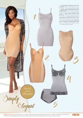 1 | Schlankstütz Noblesse Kleid mit
                                                                                                                               Raffung, Material: 91% Polyamid, 9% Elas-
                                                                                                                               than, Größen: S-XXXL, Best.-Nr. 327 436, € 59,99.
                                                                                                                               2 | Marie Amière DreamForm Taillen-
                                                                                                                               slimmer-Kleid, Material: 80% Polyamid, 20%
                                                                                                                               Elasthan, Größen: 75-100 B-C, Best.-Nr. 333 741,
                                                                                                                               € 54,99. 3 | Spanx Undie Tectable Tank
                                                                                                                               Bodysuit, Material: 62% Polyamid, 38% Elas-
                                                                                                                               than, Größen: S-XL, Best.-Nr. 335 633, € 89,99. 4 |
                                                                                                                               Schlankstütz Noblesse Push-up Top,
                                                                                                                               Material: 91% Polyamid, 9% Elasthan, Größen:
                                                                                                                               S-XXXL, Best.-Nr. 328 225, € 49,99. 5 | Schlank-
                                                                                                                               stütz Noblesse Bauchkontroll-Slip,
                                                                                                                               Material: 91% Polyamid, 9% Elasthan, Größen:
                                                                                                                               S-XXL, Best.-Nr. 328 223, € 32,99.




                                              Klassisch
                                               schöne
                                         Silhouette




Kontakt: HSE 24 Presseteam Silke Ketterl, Tel. +49 (0)89 - 96060 306, s.ketterl@hse24.de | Daniela Ronke, Tel. +49 (0)89 - 96060 305, d.ronke@hse24.de
Bestell-Hotline 0800-29 888 88 | www.hse24.de | www.hse24.at | www.hse24.ch | Bildmaterial zum Download auf www.hse24.net
 