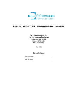 HEALTH, SAFETY, AND ENVIRONMENTAL MANUAL

C & C Technologies, Inc.
730 E. Kaliste Saloom Road
Lafayette, LA 70508
Phone: 337.261.0660
Fax: 337.261.0192

May 2005

Controlled copy
Copy Number :__________________________
Date Of Issue: ___________________________

 