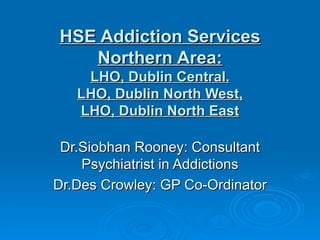 HSE Addiction Services Northern Area: LHO, Dublin Central. LHO, Dublin North West, LHO, Dublin North East Dr.Siobhan Rooney: Consultant Psychiatrist in Addictions Dr.Des Crowley: GP Co-Ordinator 