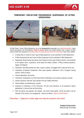 Page 1 of 2
Form # HSEQ – HSEA (Rev 2 – Sep 18)
HSE ALERT # 49
Arabtec Construction
HSEQ & Org. Risk Dept.
TEMPORARY ONE-BY-ONE PROGRESSIVE SUSPENSION OF LIFTING
OPERATIONS
All Non-Tower Crane Lifting Operations are to be temporarily suspended on a vehicle-by-vehicle basis
across all projects until the following 10-point checks (which you should already have in place) of each
piece of plant and equipment (Including there of subcontractors and ATC hired plant) have been verified:
 A Lifting Plan or similar for each type of lifting equipment (to be submitted to HSE Department)
 A Risk Assessment for each type of Lifting Equipment (to be submitted to HSE Department).
 Appropriate lifting training documents (multi lingual) for each type of lifting machine, to be provided
to the logistics team, supervisors (of all types and levels) involved in lifting including operators,
riggers and flagmen.
 Verification that lifting tackles are safe, in good condition, ID tagged with #, date and fit for use.
 Verification of Operator Credentials (Third party operator certification, ATC or Supplier training
records, driving license).
 Vehicle registration documents.
 Verification of Equipment by Third Party fitness certifications and internal inspection records.
 Internal Inspection Records (Use operator Pre-use Safety Checklist)
 Vehicle Repair and Maintenance records.
 Inspection & Verification of Tire Pressures, Tilt and Load Indicators on all equipment (where
appropriate) to ensure they are functioning.
 After the vehicle and operator are cleaned , the check sheet signed off the the vehicle can be
returned to full service V/a a progressive , vehicle by vehicle Return to Work Permit.
Remember – if you are in doubt, you must stop the operation and check!
 