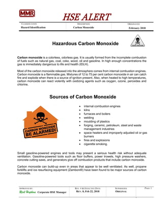 HSE ALERTDESCRIPTION
Carbon Monoxide
CLASSIFICATION
Hazard Identification
ORIGINATED
February 2018
APPROVED BY:
Rick Hopkins Corporate HSE Manager
REV. # & EFFECTIVE DATE
REV. 0, Feb 22, 2018
SUPERSEDES
ORIGINAL
PAGE 1
Hazardous Carbon Monoxide
Carbon monoxide is a colorless, odorless gas. It is usually formed from the incomplete combustion
of fuels such as natural gas, coal, coke, wood, oil and gasoline. In high enough concentrations the
gas is immediately dangerous to life and health (IDLH).
Most of the carbon monoxide released into the atmosphere comes from internal combustion engines.
Carbon monoxide is a flammable gas. Mixtures of 12 to 75 per cent carbon monoxide in air can catch
fire and explode when there is a source of ignition present. Also, when heated to high temperatures,
carbon monoxide can react violently with oxidizing agents such as oxygen, ozone, peroxides and
chlorine.
Sources of Carbon Monoxide
 internal combustion engines
 kilns
 furnaces and boilers
 welding
 moulding of plastics
 forging, ceramic, petroleum, steel and waste
management industries
 space heaters and improperly adjusted oil or gas
burners
 fires and explosions
 cigarette smoking.
Small gasoline-powered engines and tools may present a serious health risk without adequate
ventilation. Gasoline-powered tools such as floor buffers, power trowels, high pressure washers,
concrete cutting saws, and generators give off combustion products that include carbon monoxide.
Carbon monoxide can build-up even in areas that appear to be well ventilated. As well, propane
forklifts and ice resurfacing equipment (Zamboni®) have been found to be major sources of carbon
monoxide.
 