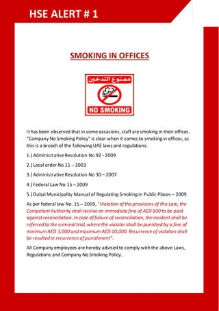 SMOKING IN OFFICES
Ithas been observed that in some occasions, staff aresmoking in their offices.
“Company No Smoking Policy” is clear when it comes to smoking in offices, as
this is a breach of the following UAE laws and regulations:
1.) AdministrativeResolution No 92 - 2009
2.) Local order No 11 – 2003
3.) AdministrativeResolution No 30 – 2007
4.) Federal Law No 15 – 2009
5.) Dubai Municipality Manual of Regulating Smoking in Public Places – 2009
As per federal law No. 15 – 2009, “Violation of the provisionsof this Law, the
CompetentAuthority shall receive an immediate fine of AED 500 to be paid
againstreconciliation. In case of failure of reconciliation, the incident shall be
referred to the criminaltrial, where the violator shall be punished by a fine of
minimum AED 3,000 and maximum AED 10,000. Recurrence of violation shall
be resulted in recurrence of punishment”.
All Company employees are hereby advised to comply with the above Laws,
Regulations and Company No Smoking Policy.
HSE ALERT # 1
 