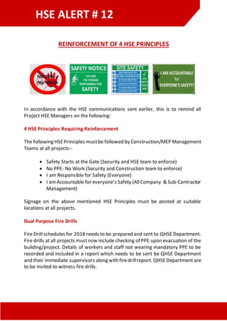 HSE ALERT # 12
REINFORCEMENT OF 4 HSE PRINCIPLES
In accordance with the HSE communications sent earlier, this is to remind all
Project HSE Managers on the following:
4 HSE Principles Requiring Reinforcement
The following HSEPrinciples mustbe followed by Construction/MEP Management
Teams at all projects:-
 Safety Starts at the Gate (Security and HSE team to enforce)
 No PPE- No Work (Security and Construction team to enforce)
 I am Responsible for Safety (Everyone)
 I amAccountable for everyone’s Safety (AllCompany & Sub-Contractor
Management)
Signage on the above mentioned HSE Principles must be posted at suitable
locations at all projects.
Dual Purpose Fire Drills
Fire Drill schedules for 2018 needs to be prepared and sent to QHSEDepartment.
Fire drills at all projects mustnow include checking of PPE upon evacuation of the
building/project. Details of workers and staff not wearing mandatory PPE to be
recorded and included in a report which needs to be sent be QHSE Department
and their immediate supervisors along with firedrillreport. QHSEDepartment are
to be invited to witness fire drills.
 