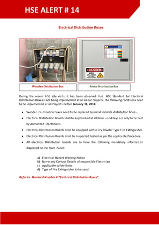 HSE ALERT # 14
Electrical Distribution Boxes
During the recent HSE site visits, it has been observed that HSE Standard for Electrical
Distribution Boxes is not being implemented at on allour Projects. The following conditions need
to be implemented at all Projects before January 31, 2018.
 Wooden Distribution boxes need to be replaced by metal lockable distribution boxes.
 ElectricalDistribution Boards shallbe kept locked at alltimes –and Keys are only to be held
by Authorized Electricians.
 Electrical Distribution Boards shall be equipped with a Dry Powder Type Fire Extinguisher.
 Electrical Distribution Boards shall be inspected, tested as per the applicable Procedure.
 All electrical Distribution boards are to have the following mandatory information
displayed on the Front Panel:
a) Electrical Hazard Warning Notice
b) Name and Contact Details of responsible Electrician
c) Applicable safety Rules
d) Type of Fire Extinguisher to be used.
Refer to Standard Number 4 “Electrical Distribution Boxes”.
Wooden Distribution Box Metal Distribution Box
 