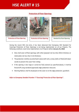 HSE ALERT # 15
Protection of Floor Openings
During the recent HSE site visits, it has been observed that Comapnay HSE Standard for
Covering/ Protection of Floor Openings is not being implemented on all our Projects. The
following conditions need to be implemented at all Projects before January 31, 2018.
 Sites shall cover all floor openings with either plywood not less than 20mm thickness or
metal plate not less than 5 mm thickness
 The protection shallbe securelyfixed in placewith nails,screws,bolts or fitted with down
stands to prevent the cover from sliding
 If the opening is too large or cannot be fully covered (as specified above), it shall be
fenced off using standard (approved) edge protection measures
 Warning Notices shall he displayed on the cover or on the edge protection guardrails
Refer to Comapnay Standard Number 7 “Covering/ Protection of Floor Openings”.
Protection of Floor Opening Protection of Floor Opening Handrail for floor Opening
 