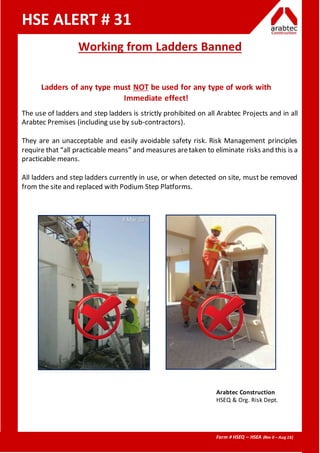 Form # HSEQ – HSEA (Rev 0 – Aug 16)
HSE ALERT # 31
Working from Ladders Banned
Ladders of any type must NOT be used for any type of work with
Immediate effect!
The use of ladders and step ladders is strictly prohibited on all Arabtec Projects and in all
Arabtec Premises (including use by sub-contractors).
They are an unacceptable and easily avoidable safety risk. Risk Management principles
require that “all practicable means” and measures aretaken to eliminate risks and this is a
practicable means.
All ladders and step ladders currently in use, or when detected on site, must be removed
from the site and replaced with Podium Step Platforms.
Arabtec Construction
HSEQ & Org. Risk Dept.
 