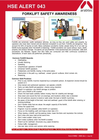 Form # HSEQ – HSEA (Rev 1 – Aug 18)
HSE ALERT 043
FORKLIFT SAFETY AWARENESS
Forklifts are extremely useful workplace vehicles, as long as they are used safely and properly by
operators who have been trained and are deemed competent to use them. Forklifts are dangerous: they
account for 25% of injuries at work. Many workplace accidents involve people being hit or run over by
forklift trucks (typically when the forklift is reversing). Forklift accidents can cause serious injury, death,
property and product damage. Accidents can be prevented if risk assessment are conducted, safe work
procedures are followed, regular Tool Box Talks are conducted and HSE continuous surveillance
observations of work tasks are performed periodically.
Common Forklift Hazards:
 Overloading
 Unsafe Stacking
 Speeding
 Unauthorized operation of forklift
 Untrained forklift operators.
 Pedestrians and forklifts moving in the same place.
 Obstruction in the path e.g. overhead, uneven ground surfaces, blind corners etc.
 Reversing
Common Safe Practices:
 Prior to use, forklifts must be inspected by a competent person, & inspection sticker should be
posted on it.
 Only trained and authorized operators can operate a forklift.
 Carry out daily forklift pre-operation checks using checklist.
 Report to supervisor any forklift damage or problem.
 Don’t use a forklift to lift a worker.
 Check the load loads carefully before moving them for stability and damage.
 Slow down and sound the horn at crossings, and locations where view is blocked.
 Do not authorize anyone to stand or walk under the load or forklift machinery.
 Be aware of the height of the load, mast and overhead guard of the forklift when entering or
existing buildings.
 Don’t handle loads that are above the weight capacity of the forklift.
 Follow the speed limit.
 Flagmen must be available while forklift is in operation.
 Focus on the travelling path and keep a clear view of it.
 When leaving a forklift, pull the parking brake, lower the forks and neutralize the controls.
 Don’t drive and raise load at the same time
 Don’t make sudden sharp turns
 Don’t brake suddenly when the forklift is loaded.
 Watch out for overhead structures (e.g. pipes & beams)
 Follow traffic management.
 Use rear view mirrors and camera while reversing.
Turn off the engine – No accident! Apply the parking brake – No accident! Remove the key – No accident!
Do not overload
Flagman
 