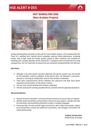 Form # HSEQ – HSEA (Rev 2 – Sep 18)
HSE ALERT # 055
Arabtec Construction
HSEQ & Org. Risk Dept.
HOT WORKS FIRE RISK
(Non-Arabtec Project)
During waterproofing hot works on the roof of a non-Arabtec project, a fire started when the
flame of a welding torch ignited plastic wrapping covering stored polystyrene insulating
sheets. Due to high winds the flames quickly spread to other materials and installed air
handling units. Despite attempts by the contractor’s emergency team to tackle the fire using
extinguishers, the fire continued to spread and was eventually extinguished by Civil Defense.
Key Points
 Although a hot work permit had been obtained, the permit receiver was not trained
on the procedure and the conditions of the permit were not followed. In particular,
removal or covering of combustible material had not been undertaken.
 There were communication barriers between the supervisor and work team which
impacted communication of the permit controls.
 The pre-start activity briefing had not been conducted.
 The hot work permit training provided did not correlate with the approved procedure.
Recommendations
 Review hot work procedures, training and work practices to ensure they are aligned.
 Identify verbal and written communication barriers on your project; consider the need
for translators and availability of permits to work in multiple languages.
 Ensure permits are only used for high risk activities, with safety critical works subject
to increased focus, review and audit from consultants, site managers and health and
safety professionals.
 