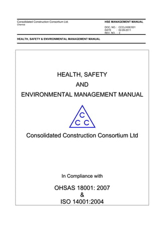Consolidated Construction Consortium Ltd. HSE MANAGEMENT MANUAL
Chennai
DOC. NO. : CCCL/HSE/001
DATE : 02-09-2011
REV. NO. : 2
HEALTH, SAFETY & ENVIRONMENTAL MANAGEMENT MANUAL
HHEEAALLTTHH,, SSAAFFEETTYY
AANNDD
EENNVVIIRROONNMMEENNTTAALL MMAANNAAGGEEMMEENNTT MMAANNUUAALL
CCoonnssoolliiddaatteedd CCoonnssttrruuccttiioonn CCoonnssoorrttiiuumm LLttdd
IInn CCoommpplliiaannccee wwiitthh
OOHHSSAASS 1188000011:: 22000077
&&
IISSOO 1144000011::22000044
 
