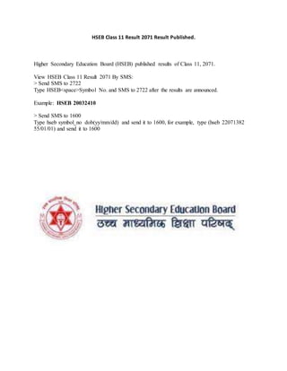 HSEB Class 11 Result 2071 Result Published.
Higher Secondary Education Board (HSEB) published results of Class 11, 2071.
View HSEB Class 11 Result 2071 By SMS:
> Send SMS to 2722
Type HSEB<space>Symbol No. and SMS to 2722 after the results are announced.
Example: HSEB 20032410
> Send SMS to 1600
Type hseb symbol_no dob(yy/mm/dd) and send it to 1600, for example, type (hseb 22071382
55/01/01) and send it to 1600
 