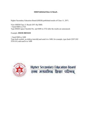 HSEB Published Class 11 Result .
Higher Secondary Education Board (HSEB) published results of Class 11, 2071.
View HSEB Class 11 Result 2071 By SMS:
> Send SMS to 2722
Type HSEB<space>Symbol No. and SMS to 2722 after the results are announced.
Example: HSEB 20032410
> Send SMS to 1600
Type hseb symbol_no dob(yy/mm/dd) and send it to 1600, for example, type (hseb 22071382
55/01/01) and send it to 1600
 