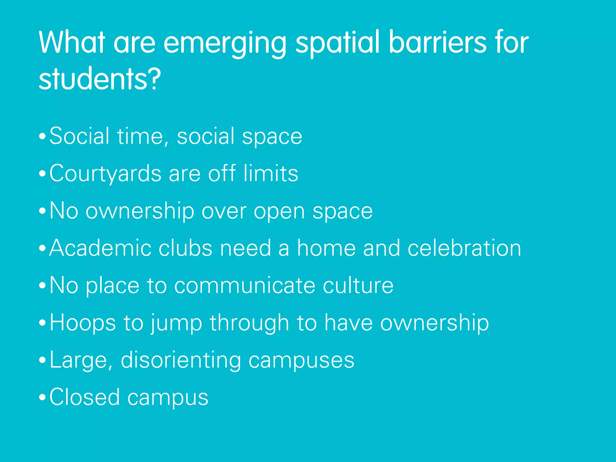 What are emerging spatial barriers for
students?
• Social   time, social space
• Courtyards    are off limits
• No   ownership over open space
• Academic     clubs need a home and celebration
• No   place to communicate culture
• Hoops    to jump through to have ownership
• Large,   disorienting campuses
• Closed    campus
 