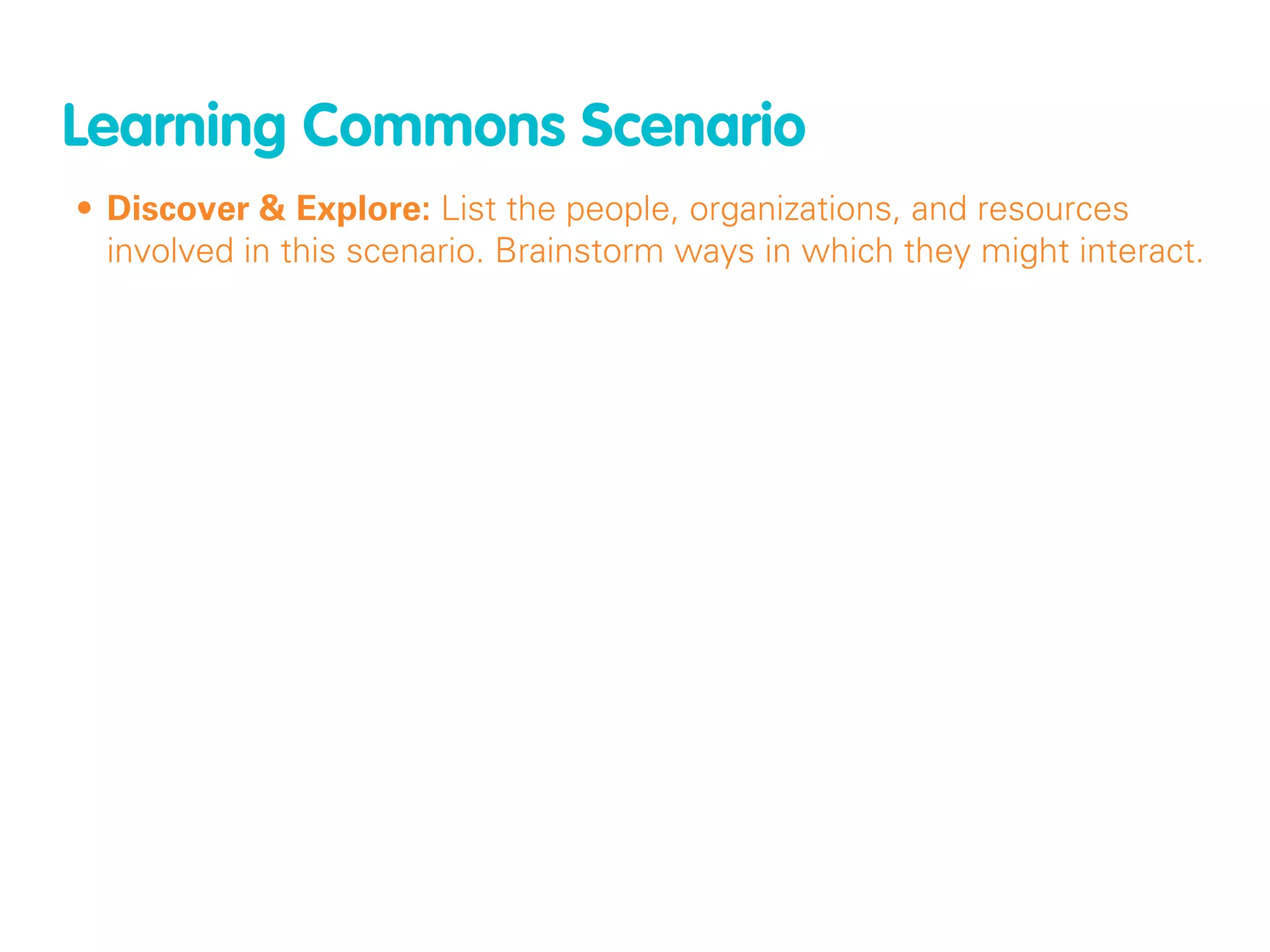 Learning Commons Scenario
• Discover & Explore: List the people, organizations, and resources
  involved in this scenario. Brainstorm ways in which they might interact.
 