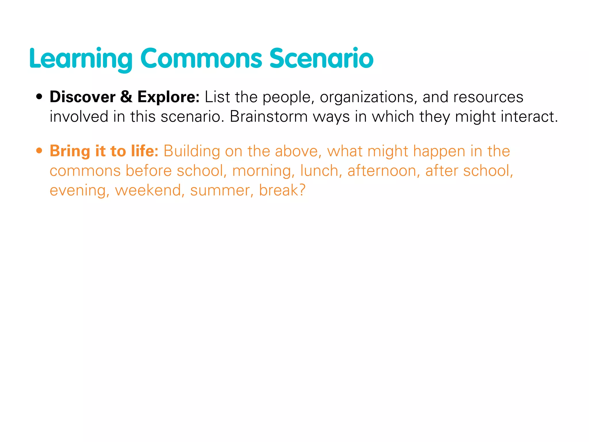 Learning Commons Scenario
• Discover & Explore: List the people, organizations, and resources
  involved in this scenario. Brainstorm ways in which they might interact.

• Bring it to life: Building on the above, what might happen in the
  commons before school, morning, lunch, afternoon, after school,
  evening, weekend, summer, break?
 