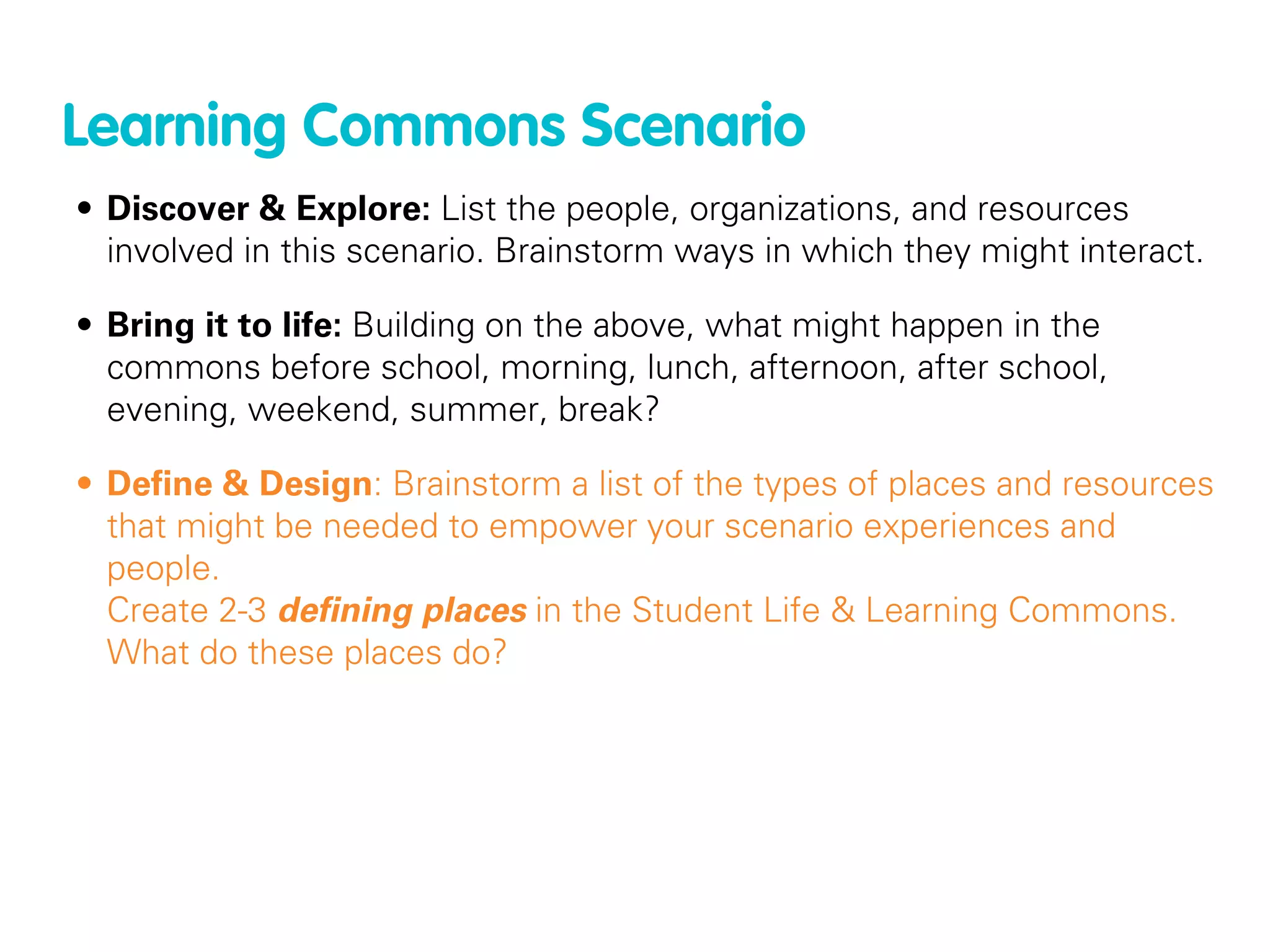 Learning Commons Scenario
• Discover & Explore: List the people, organizations, and resources
  involved in this scenario. Brainstorm ways in which they might interact.

• Bring it to life: Building on the above, what might happen in the
  commons before school, morning, lunch, afternoon, after school,
  evening, weekend, summer, break?

• Deﬁne & Design: Brainstorm a list of the types of places and resources
  that might be needed to empower your scenario experiences and
  people.
  Create 2-3 deﬁning places in the Student Life & Learning Commons.
  What do these places do?
 