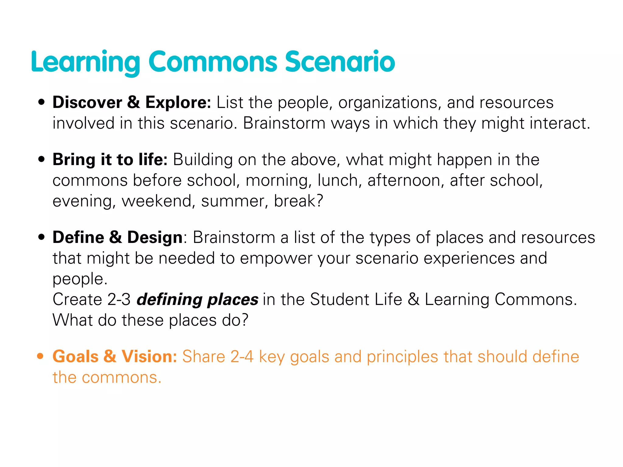 Learning Commons Scenario
• Discover & Explore: List the people, organizations, and resources
  involved in this scenario. Brainstorm ways in which they might interact.

• Bring it to life: Building on the above, what might happen in the
  commons before school, morning, lunch, afternoon, after school,
  evening, weekend, summer, break?

• Deﬁne & Design: Brainstorm a list of the types of places and resources
  that might be needed to empower your scenario experiences and
  people.
  Create 2-3 deﬁning places in the Student Life & Learning Commons.
  What do these places do?

• Goals & Vision: Share 2-4 key goals and principles that should deﬁne
  the commons.
 