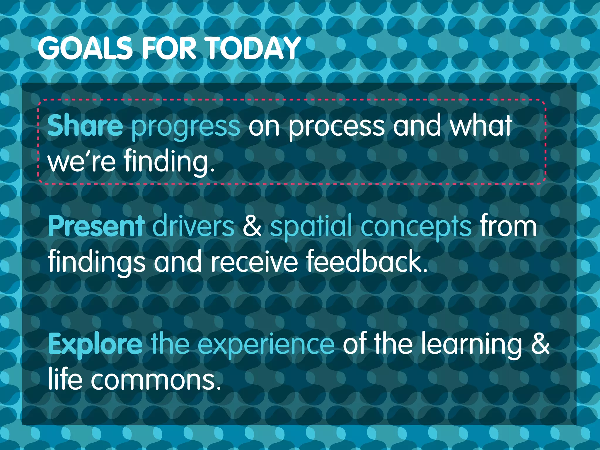 GOALS FOR TODAY

Share progress on process and what
we’re ﬁnding.

Present drivers & spatial concepts from
ﬁndings and receive feedback.

Explore the experience of the learning &
life commons.
 