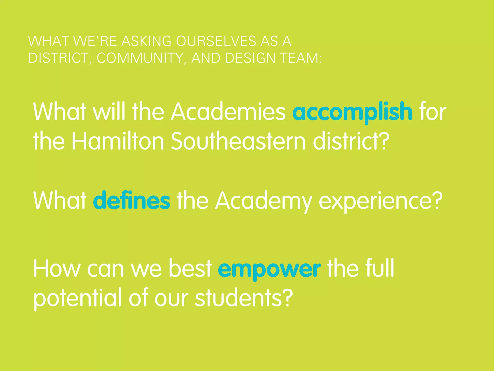 WHAT WE’RE ASKING OURSELVES AS A
DISTRICT, COMMUNITY, AND DESIGN TEAM:



What will the Academies accomplish for
the Hamilton Southeastern district?

What deﬁnes the Academy experience?

How can we best empower the full
potential of our students?
 
