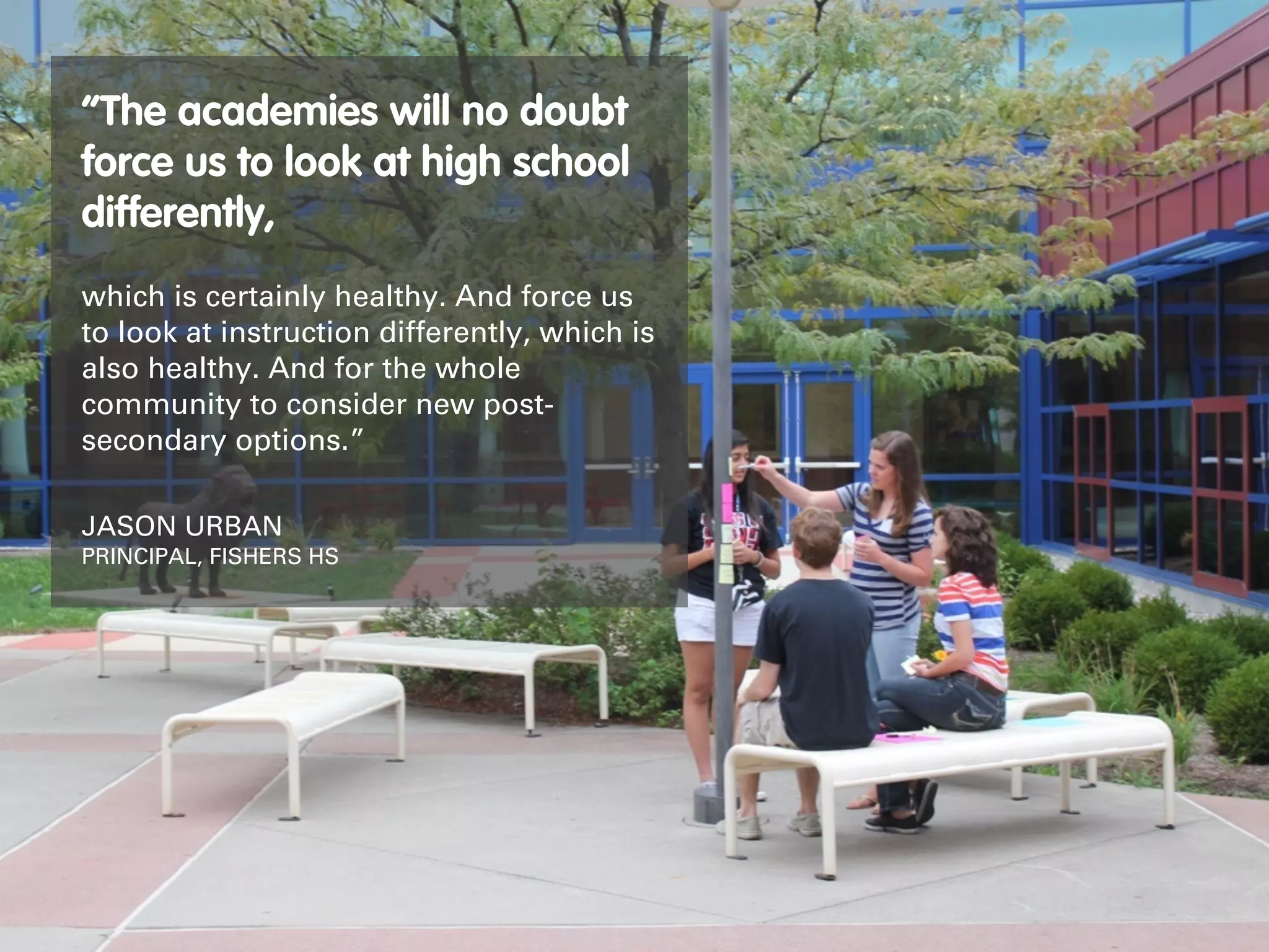 “The academies will no doubt
force us to look at high school
differently,
which is certainly healthy. And force us
to look at instruction differently, which is
also healthy. And for the whole
community to consider new post-
secondary options.”

JASON URBAN
PRINCIPAL, FISHERS HS
 
