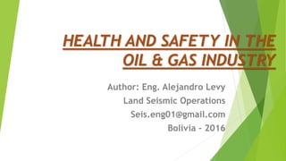 HEALTH AND SAFETY IN THE
OIL & GAS INDUSTRY
Author: Eng. Alejandro Levy
Land Seismic Operations
Seis.eng01@gmail.com
Bolivia - 2016
 
