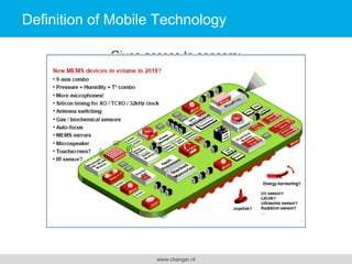 Definition of Mobile Technology
Gives access to sensors:
- camera
- microphone
- motion sensors (speed, direction)
- GPS (location)
- temperature
- air-pressure (altitude)
- fingerprint (security)
- auxiliary wearable sensors (bio)

www.changer.nl

 