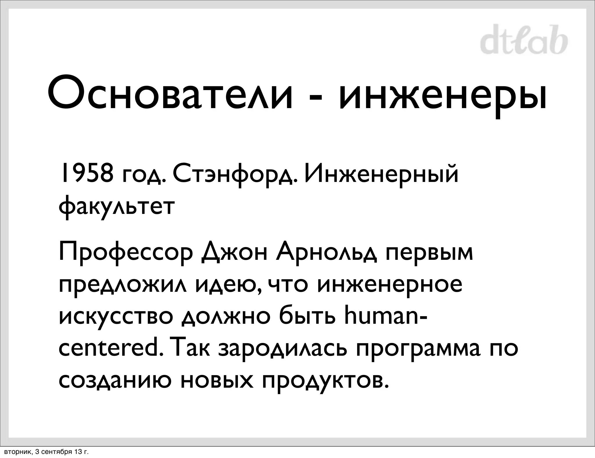 Основатели - инженеры
1958 год. Стэнфорд. Инженерный
факультет
Профессор Джон Арнольд первым
предложил идею, что инженерное
искусство должно быть humancentered. Так зародилась программа по
созданию новых продуктов.
вторник, 3 сентября 13 г.

 