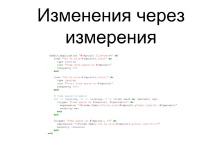 Изменения через
измерения
zabbix_application "#{mpoint} filesystem" do
item "vfs.fs.size[#{mpoint},free]" do
type :active
name "Free disk space on #{mpoint}"
frequency 600
end
item "vfs.fs.size[#{mpoint},total]" do
type :active
name "Total disk space on #{mpoint}"
frequency 6000
end
# Free space triggers
{20 => :warning, 10 => :average, 5 => :high}.each do |percent, sev|
trigger "Free space on #{mpoint}, #{percent}%" do
expression "{#{node.fqdn}:vfs.fs.size[#{mpoint},pfree].last(0)}<#{percent}"
severity sev
end
end
trigger "Free space on #{mpoint}, 0%" do
expression "{#{node.fqdn}:vfs.fs.size[#{mpoint},pfree].last(0)}=0"
severity :disaster
end
end
 