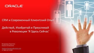 CRM и Современный Клиентский Опыт
Действуй, Изобретай и Преуспевай
в Революции ‘Я Здесь Сейчас’
Владимир Карагиоз
Oracle CX Solutions
Vladimir.Karagioz@oracle.com
+7 985 217 2120
 