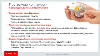 Copyright © 2015, Oracle and/or its affiliates. All rights reserved. |
Программа лояльности
поставщик данных о покупателе
• Деньги в обмен на информацию
– Идентификация своих покупок
– Предоставление персональной информации
– Участие в маркетинговых акциях
• Точно таргетированные маркетинговые акции
– Использование данных полученных по всем возможным каналам для формирования
различных целевых аудиторий для различных акций
– Использование результатов предыдущей акции для модификаций предложений для разных
этапов, каналов, и т.д
• Скидки, бонусы, баллы как механизм манипуляции
– Вознаграждения для участника / бонусные баллы / другой бенефит
– Ведение типов акций с различными параметрами (товарно-ценовые предложения /
сезонные / купонные и т.д.)
 