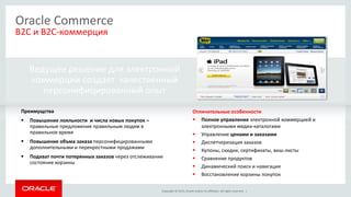 Copyright © 2015, Oracle and/or its affiliates. All rights reserved. |
Ведущее решение для электронной
коммерции создает качественный
персонифицированный опыт
Oracle Commerce
B2C и B2C-коммерция
Преимущства
 Повышение лояльности и числа новых покупок –
правильные предложения правильным людям в
правильное время
 Повышение объма заказа персонифицированными
дополнительными и перекрестными продажами
 Подхват почти потерянных заказов через отслеживание
состояние корзины
Отличительные особенности
 Полное управление электронной коммерцией и
электронными медиа-каталогами
 Управление ценами и заказами
 Диспетчеризация заказов
 Купоны, скидки, сертификаты, виш-листы
 Сравнение продуктов
 Динамический поиск и навигация
 Восстановление корзины покупок
 