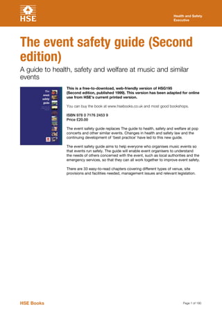 Page 1 of 190
Health and Safety
Executive
The event safety guide (Second
edition)
A guide to health, safety and welfare at music and similar
events
This is a free-to-download, web-friendly version of HSG195
(Second edition, published 1999). This version has been adapted for online
use from HSE’s current printed version.
You can buy the book at www.hsebooks.co.uk and most good bookshops.
ISBN 978 0 7176 2453 9
Price £20.00
The event safety guide replaces The guide to health, safety and welfare at pop
concerts and other similar events. Changes in health and safety law and the
continuing development of ‘best practice’ have led to this new guide.
The event safety guide aims to help everyone who organises music events so
that events run safely. The guide will enable event organisers to understand
the needs of others concerned with the event, such as local authorities and the
emergency services, so that they can all work together to improve event safety.
There are 33 easy-to-read chapters covering different types of venue, site
provisions and facilities needed, management issues and relevant legislation.
HSE Books
 