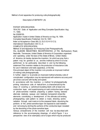 Method of and apparatus for producing coils photographically
Description of GB784761 (A)
PATENT SPECIFICATION
7814,761 Date of Application and filing Complete Specification: Aug
11, 1955.
No 23208155.
Application made in United States of America on Aug 18, 1954.
Complete Specification Published: Oct 16, 1957.
Index at Acceptance:-Class 98 ( 2), D( 5:12 H:13 C 3).
international Classification:-GO 3 c, d.
COMPLETE SPECIFICATION
Method of and Apparatus for Producing Coils Photographically.
We, ALADDIN INDUSTRIES INCORPORATED, of 705, Murfreesboro Road,
Nashville, Tennessee, United States of America A Corporation organised
and operating under the laws of the State of Illinois, United States
of America, do hereby declare the invention, for which we pray that a
patent may be granted to us, and the method by which it is to be
performed, to be particularly described in and by the following
statement:This invention relates to the production of inductance coils
for use in television and radio apparatus, or the like.
One principal object of the invention is to provide an improved method
of making coils photographically.
A further object is to provide an improved method whereby coils of
complicated configuration may be reproduced with extreme accuracy and
yet at low cost and with facility and speed.
In accordance with the invention, a method for photographically
printing inductance coils of helical form, is characterized by the
steps of covering a cylindrical insulating blank with at least one
conductive layer, and superimposing on said conductive layer a layer
of photo-sensitive material, preparing a pattern having skewed
alternate relatively opaque and relatively transparent stripe-like
elements constituting a development of the ultimate coil winding,
photographing said pattern to obtain a mask, directing actinic
radiation through said mask on to the prepared blank, dissolving the
portions of the photo-sensitive layer not exposed to said radiation
and removing by etching the portions of the conductive layer revealed
by the dissolving of the photo-sensitive layer.
Various embodiments of the invention will now be described with
reference to the accompanying drawings, of which:Figure 1 is a
perspective view of an exemplary coil of a type which may be produced
 