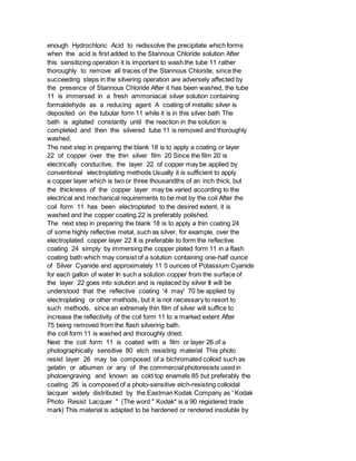 enough Hydrochloric Acid to redissolve the precipitate which forms
when the acid is first added to the Stannous Chloride solution After
this sensitizing operation it is important to wash the tube 11 rather
thoroughly to remove all traces of the Stannous Chloride, since the
succeeding steps in the silvering operation are adversely affected by
the presence of Stannous Chloride After it has been washed, the tube
11 is immersed in a fresh ammoniacal silver solution containing
formaldehyde as a reducing agent A coating of metallic silver is
deposited on the tubular form 11 while it is in this silver bath The
bath is agitated constantly until the reaction in the solution is
completed and then the silvered tube 11 is removed and thoroughly
washed.
The next step in preparing the blank 18 is to apply a coating or layer
22 of copper over the thin silver film 20 Since the film 20 is
electrically conductive, the layer 22 of copper may be applied by
conventional electroplating methods Usually it is sufficient to apply
a copper layer which is two or three thousandths of an inch thick, but
the thickness of the copper layer may be varied according to the
electrical and mechanical requirements to be met by the coil After the
coil form 11 has been electroplated to the desired extent, it is
washed and the copper coating 22 is preferably polished.
The next step in preparing the blank 18 is to apply a thin coating 24
of some highly reflective metal, such as silver, for example, over the
electroplated copper layer 22 It is preferable to form the reflective
coating 24 simply by immersing the copper plated form 11 in a flash
coating bath which may consist of a solution containing one-half ounce
of Silver Cyanide and approximately 11 5 ounces of Potassium Cyanide
for each gallon of water In such a solution copper from the surface of
the layer 22 goes into solution and is replaced by silver It will be
understood that the reflective coating '4 may' 70 be applied by
electroplating or other methods, but it is not necessary to resort to
such methods, since an extremely thin film of silver will suffice to
increase the reflectivity of the coil form 11 to a marked extent After
75 being removed from the flash silvering bath.
the coil form 11 is washed and thoroughly dried.
Next the coil form 11 is coated with a film or layer 26 of a
photographically sensitive 80 etch resisting material This photo
resist layer 26 may be composed of a bichromated colloid such as
gelatin or albumen or any of the commercial photoresists used in
photoengraving and known as cold top enamels 85 but preferably the
coating 26 is composed of a photo-sensitive etch-resisting colloidal
lacquer widely distributed by the Eastman Kodak Company as ' Kodak
Photo Resist Lacquer " (The word " Kodak" is a 90 registered trade
mark) This material is adapted to be hardened or rendered insoluble by
 