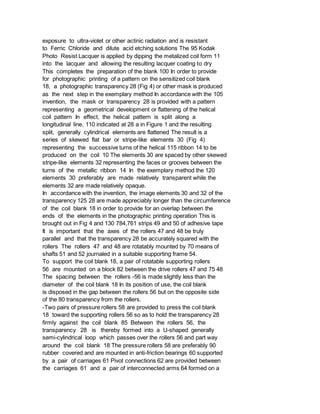 exposure to ultra-violet or other actinic radiation and is resistant
to Ferric Chloride and dilute acid etching solutions The 95 Kodak
Photo Resist Lacquer is applied by dipping the metalized coil form 11
into the lacquer and allowing the resulting lacquer coating to dry
This completes the preparation of the blank 100 In order to provide
for photographic printing of a pattern on the sensitized coil blank
18, a photographic transparency 28 (Fig 4) or other mask is produced
as the next step in the exemplary method In accordance with the 105
invention, the mask or transparency 28 is provided with a pattern
representing a geometrical development or flattening of the helical
coil pattern In effect, the helical pattern is split along a
longitudinal line, 110 indicated at 28 a in Figure 1 and the resulting
split, generally cylindrical elements are flattened The result is a
series of skewed flat bar or stripe-like elements 30 (Fig 4)
representing the successive turns of the helical 115 ribbon 14 to be
produced on the coil 10 The elements 30 are spaced by other skewed
stripe-like elements 32 representing the faces or grooves between the
turns of the metallic ribbon 14 In the exemplary method the 120
elements 30 preferably are made relatively transparent while the
elements 32 are made relatively opaque.
In accordance with the invention, the image elements 30 and 32 of the
transparency 125 28 are made appreciably longer than the circumference
of the coil blank 18 in order to provide for an overlap between the
ends of the elements in the photographic printing operation This is
brought out in Fig 4 and 130 784,761 strips 49 and 50 of adhesive tape
It is important that the axes of the rollers 47 and 48 be truly
parallel and that the transparency 28 be accurately squared with the
rollers The rollers 47 and 48 are rotatably mounted by 70 means of
shafts 51 and 52 journaled in a suitable supporting frame 54.
To support the coil blank 18, a pair of rotatable supporting rollers
56 are mounted on a block 82 between the drive rollers 47 and 75 48
The spacing between the rollers -56 is made slightly less than the
diameter of the coil blank 18 In its position of use, the coil blank
is disposed in the gap between the rollers 56 but on the opposite side
of the 80 transparency from the rollers.
-Two pairs of pressure rollers 58 are provided to press the coil blank
18 toward the supporting rollers 56 so as to hold the transparency 28
firmly against the coil blank 85 Between the rollers 56, the
transparency 28 is thereby formed into a U-shaped generally
semi-cylindrical loop which passes over the rollers 56 and part way
around the coil blank 18 The pressure rollers 58 are preferably 90
rubber covered and are mounted in anti-friction bearings 60 supported
by a pair of carriages 61 Pivot connections 62 are provided between
the carriages 61 and a pair of interconnected arms 64 formed on a
 