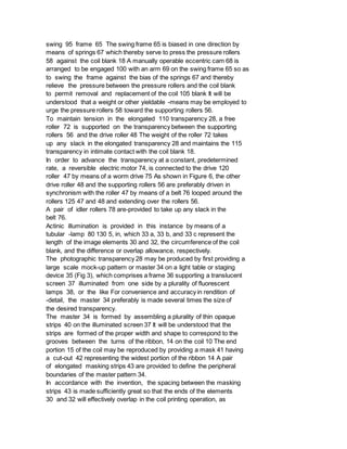 swing 95 frame 65 The swing frame 65 is biased in one direction by
means of springs 67 which thereby serve to press the pressure rollers
58 against the coil blank 18 A manually operable eccentric cam 68 is
arranged to be engaged 100 with an arm 69 on the swing frame 65 so as
to swing the frame against the bias of the springs 67 and thereby
relieve the pressure between the pressure rollers and the coil blank
to permit removal and replacement of the coil 105 blank It will be
understood that a weight or other yieldable -means may be employed to
urge the pressure rollers 58 toward the supporting rollers 56.
To maintain tension in the elongated 110 transparency 28, a free
roller 72 is supported on the transparency between the supporting
rollers 56 and the drive roller 48 The weight of the roller 72 takes
up any slack in the elongated transparency 28 and maintains the 115
transparency in intimate contact with the coil blank 18.
In order to advance the transparency at a constant, predetermined
rate, a reversible electric motor 74, is connected to the drive 120
roller 47 by means of a worm drive 75 As shown in Figure 6, the other
drive roller 48 and the supporting rollers 56 are preferably driven in
synchronism with the roller 47 by means of a belt 76 looped around the
rollers 125 47 and 48 and extending over the rollers 56.
A pair of idler rollers 78 are-provided to take up any slack in the
belt 76.
Actinic illumination is provided in this instance by means of a
tubular -lamp 80 130 5, in, which 33 a, 33 b, and 33 c represent the
length of the image elements 30 and 32, the circumference of the coil
blank, and the difference or overlap allowance, respectively.
The photographic transparency 28 may be produced by first providing a
large scale mock-up pattern or master 34 on a light table or staging
device 35 (Fig 3), which comprises a frame 36 supporting a translucent
screen 37 illuminated from one side by a plurality of fluorescent
lamps 38, or the like For convenience and accuracy in rendition of
-detail, the master 34 preferably is made several times the size of
the desired transparency.
The master 34 is formed by assembling a plurality of thin opaque
strips 40 on the illuminated screen 37 It will be understood that the
strips are formed of the proper width and shape to correspond to the
grooves between the turns of the ribbon, 14 on the coil 10 The end
portion 15 of the coil may be reproduced by providing a mask 41 having
a cut-out 42 representing the widest portion of the ribbon 14 A pair
of elongated masking strips 43 are provided to define the peripheral
boundaries of the master pattern 34.
In accordance with the invention, the spacing between the masking
strips 43 is made sufficiently great so that the ends of the elements
30 and 32 will effectively overlap in the coil printing operation, as
 