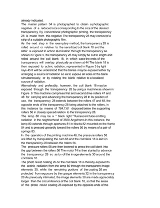 already indicated.
The master pattern 34 is photographed to obtain a photographic
negative of a reduced size corresponding to the size of the desired
transparency By conventional photographic printing, the transparency
28 is made from this negative The transparency 28 may consist of a
strip of a suitable photographic film.
As the next step in the exemplary method, the transparency 28 is
rolled around or relative to the sensitized coil blank 18 and the
latter is exposed to actinic illumination through the transparency As
shown in Figure 5, the transparency 28 may simply be cut to length and
rolled around the coil blank 18, in which case the ends of the
transparency will overlap physically as shown at 44 The blank 18 is
then exposed to actinic radiation, represented in Figure 5 by light
rays 45 It will be understood that the blanks may be exposed either by
arranging a source of radiation so as to expose all sides of the blank
simultaneously, or by rotating the blank relative to a localized
source of radiation.
Alternatively and preferably, however, the coil blank 18 may be
exposed through the transparency 28 by using a machine as shown in
Figure 6 This machine comprises first and second drive rollers 47 and
48 for carrying and advancing the transparency 28 In its position of
use, the transparency 28 extends between the rollers 47 and 48, the
opposite ends of the transparency 28 being attached to the rollers, in
this instance by means of 784,7,61 disposed below the supporting
rollers 56 in closely spaced relation to the transparency 28.
The lamp 80 may be a " black light " fluorescent tube emitting
radiation in the neighborhood of 3650 Angstroms In this instance, the
lamp 80 extends through apertures 81 in blocks 82 mounted on the frame
54 and is pressed upwardly toward the rollers 56 by means of a pair of
springs 83.
In the operation of the printing machine 46, the pressure rollers 58
are lifted by manipulating the cam 68 and the coil blank 18 is laid on
the transparency 28 between the rollers 56.
The pressure rollers 58 are then lowered to press the coil blank into
the gap between the rollers 56 The motor 74 is then started to advance
the transparency 28 so as to roll the image elements 30 around the
coil blank 18.
The photo resist coating 26 on the coil blank 18 is thereby exposed to
the actinic radiation from the lamp 80 through the transparent image
elements 30, while the remaining portions of the coating 26 are
protected from exposure by the opaque elements 32 in the transparency
28 As previously intimated, the image elements 30 are made appreciably
longer than the circumference of the coil blank 18, so that the areas
of the photo resist coating 26 exposed by the opposite ends of the
 