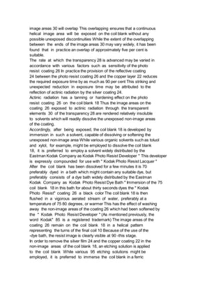 image areas 30 will overlap This overlapping ensures that a continuous
helical image area will be exposed on the coil blank without any
possible unexposed discontinuities While the extent of the overlapping
between the ends of the image areas 30 may vary widely, it has been
found that in practice an overlap of approximately five per cent is
suitable.
The rate at which the transparency 28 is advanced may be varied in
accordance with various factors such as sensitivity of the photo
resist coating 26 In practice the provision of the reflective coating
24 between the photo resist coating 26 and the copper layer 22 reduces
the required exposure time by as much as 90 per cent This striking and
unexpected reduction in exposure time may be attributed to the
reflection of actinic radiation by the silver coating 24.
Actinic radiation has a tanning or hardening effect on the photo
resist coating 26 on the coil blank 18 Thus the image areas on the
coating 26 exposed to actinic radiation through the transparent
elements 30 of the transparency 28 are rendered relatively insoluble
to solvents which will readily dissolve the unexposed non-image areas
of the coating.
Accordingly, after being exposed, the coil blank 18 is developed by
immersion in such a solvent, capable of dissolving or softening the
unexposed non-image area While various organic solvents such as toluol
and xylol, for example, might be employed to dissolve the coil blank
18, it is preferred to employ a solvent widely distributed by the
Eastman Kodak Company as Kodak Photo Resist Developer " This developer
is expressly compounded for use with " Kodak Photo Resist Lacquer "
After the coil blank has been dissolved for a few minutes it is 70
preferably dyed in a bath which might contain any suitable dye, but
preferably consists of a dye bath widely distributed by the Eastman
Kodak Company as Kodak Photo Resist Dye Bath " Immersion of the 75
coil blank 18 in this bath for about thirty seconds dyes the " Kodak
Photo Resist" coating 26 a black color The coil blank 18 is then
flushed in a vigorous aerated stream of water, preferably at a
temperature of 75 80 degrees, or warmer This has the effect of washing
away the non-image areas of the coating 26 which had been softened by
the " Kodak Photo Resist Developer " (As mentioned previously, the
word Kodak" 85 is a registered trademark) The image areas of the
coating 26 remain on the coil blank 18 in a helical pattern
representing the turns of the final coil 10 Because of the use of the
-dye bath, the resist image is clearly visible at 90 -this stage.
In order to remove the silver film 24 and the copper coating 22 in the
non-image areas of the coil blank 18, an etching solution is applied
to the coil blank While various 95 etching solutions might be
employed, it is preferred to immerse the coil blank in a ferric
 