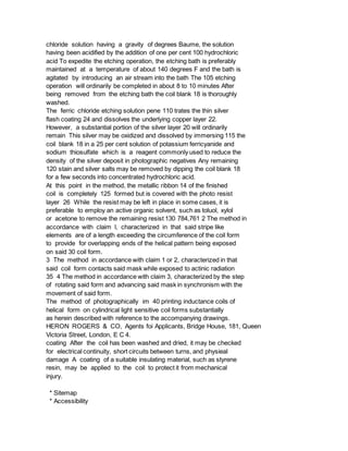 chloride solution having a gravity of degrees Baume, the solution
having been acidified by the addition of one per cent 100 hydrochloric
acid To expedite the etching operation, the etching bath is preferably
maintained at a temperature of about 140 degrees F and the bath is
agitated by introducing an air stream into the bath The 105 etching
operation will ordinarily be completed in about 8 to 10 minutes After
being removed from the etching bath the coil blank 18 is thoroughly
washed.
The ferric chloride etching solution pene 110 trates the thin silver
flash coating 24 and dissolves the underlying copper layer 22.
However, a substantial portion of the silver layer 20 will ordinarily
remain This silver may be oxidized and dissolved by immersing 115 the
coil blank 18 in a 25 per cent solution of potassium ferricyanide and
sodium thiosulfate which is a reagent commonly used to reduce the
density of the silver deposit in photographic negatives Any remaining
120 stain and silver salts may be removed by dipping the coil blank 18
for a few seconds into concentrated hydrochloric acid.
At this point in the method, the metallic ribbon 14 of the finished
coil is completely 125 formed but is covered with the photo resist
layer 26 While the resist may be left in place in some cases, it is
preferable to employ an active organic solvent, such as toluol, xylol
or acetone to remove the remaining resist 130 784,761 2 The method in
accordance with claim l, characterized in that said stripe like
elements are of a length exceeding the circumference of the coil form
to provide for overlapping ends of the helical pattern being exposed
on said 30 coil form.
3 The method in accordance with claim 1 or 2, characterized in that
said coil form contacts said mask while exposed to actinic radiation
35 4 The method in accordance with claim 3, characterized by the step
of rotating said form and advancing said mask in synchronism with the
movement of said form.
The method of photographically im 40 printing inductance coils of
helical form on cylindrical light sensitive coil forms substantially
as herein described with reference to the accompanying drawings.
HERON ROGERS & CO, Agents foi Applicants, Bridge House, 181, Queen
Victoria Street, London, E C 4.
coating After the coil has been washed and dried, it may be checked
for electrical continuity, short circuits between turns, and physieal
damage A coating of a suitable insulating material, such as styrene
resin, may be applied to the coil to protect it from mechanical
injury.
* Sitemap
* Accessibility
 