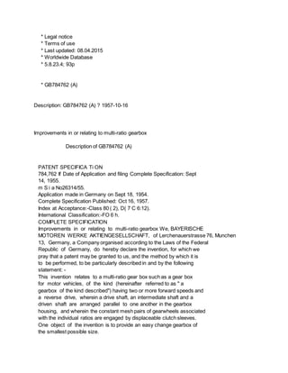 * Legal notice
* Terms of use
* Last updated: 08.04.2015
* Worldwide Database
* 5.8.23.4; 93p
* GB784762 (A)
Description: GB784762 (A) ? 1957-10-16
Improvements in or relating to multi-ratio gearbox
Description of GB784762 (A)
PATENT SPECIFICA Ti ON
784,762 If Date of Application and filing Complete Specification: Sept
14, 1955.
m S i a No26314/55.
Application made in Germany on Sept 18, 1954.
Complete Specification Published: Oct 16, 1957.
Index at Acceptance:-Class 80 ( 2), D( 7 C 6:12).
International Classification:-FO 6 h.
COMPLETE SPECIFICATION
Improvements in or relating to multi-ratio gearbox We, BAYERISCHE
MOTOREN WERKE AKTIENGESELLSCHAFT, of Lerchenauerstrasse 76, Munchen
13, Germany, a Company organised according to the Laws of the Federal
Republic of Germany, do hereby declare the invention, for which we
pray that a patent may be granted to us, and the method by which it is
to be performed, to be particularly described in and by the following
statement: -
This invention relates to a multi-ratio gear box such as a gear box
for motor vehicles, of the kind (hereinafter referred to as " a
gearbox of the kind described") having two or more forward speeds and
a reverse drive, wherein a drive shaft, an intermediate shaft and a
driven shaft are arranged parallel to one another in the gearbox
housing, and wherein the constant mesh pairs of gearwheels associated
with the individual ratios are engaged by displaceable clutch sleeves.
One object of the invention is to provide an easy change gearbox of
the smallest possible size.
 