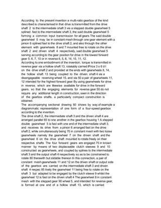 According to the present invention a multi-ratio gearbox of the kind
described is characterised in that drive is transmitted from the drive
shaft 2 to the intermediate shaft 3 via a stepped double gearwheel 5
splined fast to the intermediate shaft 3, the said double gearwheel 5
forming a common input transmission for all gears The said double
gearwheel 5 may be in constant mesh through one gear element with a
pinion 6 splined fast to the drive shaft 2, and also through the other
element with gearwheels 8 and 7 mounted free to rotate on the drive
shaft 2 and driven shaft 4 respectively, said double gearwheel 5
serving according to the gear position for drive in the lowest forward
gear 5, 6, 7, 10 or in reverse 6, 5, 8, 14, 15, 11, 12.
According to one embodiment of the invention, torque is transmitted in
reverse gear via a hollow shaft 13, rotatably carried lPrice 3 s 6 d l
on the drive shaft 2 and provided at the ends with gearwheels 8, 14,
the hollow shaft 13 being coupled to the driven shaft 4 via a
disengageable reversing wheel 15, and via 50 a pair of gearwheels 11,
12 intended for the highest forward gear By using gearwheels for drive
in reverse, which are likewise available for drive in the forward
gears, so that the engaging elements for reverse gear 55 do not
require any additional length in construction, seen in the direction
of the gearbox shafts, a particularly compact construction is
obtained.
The accompanying sectional drawing 60 shows by way of example a
diagrammatic representation of one form of a four-speed gearbox
according to the invention.
The drive shaft 2, the intermediate shaft 3 and the driven shaft 4 are
arranged parallel 65 to one another in the gearbox housing 1 A stepped
double gearwheel 5 is fast with one end of the intermediate shaft 3,
and receives its drive from a pinion 6 arranged fast on the drive
shaft 2, while simultaneously being 70 in constant mesh with two loose
gearwheels namely the gearwheel 7 on the driven shaft and the
gearwheel 8 on the drive shaft mounted to rotate freely on their
respective shafts The four forward gears are engaged 75 in known
manner by means of two displaceable clutch sleeves 9 and 10
constructed as gearwheels, and coupled by splines to the intermediate
shaft 3 and the output shaft 4 respectively so as to be constrained to
rotate 80 therewith but slidable thereon In this connection, a pair of
constant mesh gearwheels 11 and 12 on the driven shaft or output side
of the gearbox are carried on the intermediate shaft 3 and driven
shaft 4 respec 85 tively the gearwheel 11 being free to rotate on the
shaft 3 but adapted to be engaged by the clutch sleeve 9 whilst the
gearwheel 12 is fast on the driven shaft 4 The gearwheel 8 in constant
mesh with the stepped gear 90 wheel 5, and intended for reverse gear,
is formed at one end of a hollow shaft 13, which is carried
 