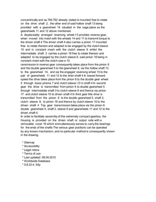 concentrically and as 784,762 already stated is mounted free to rotate
on the drive shaft 2, the other end of said hollow shaft 13 being
provided with a gearwheel 14 situated in the sage plane as the
gearwheels 11 and 12 above mentioned.
A displaceably arranged reversing wheel I 5 provides reverse gear,
when moved into mesh with the wheels 14 and 11 to transmit torque to
the driven shaft 4 The driven shaft 4 also carries a pinion 17 mounted
free to rotate thereon and adapted to be engaged by the clutch sleeve
10 and in constant mesh with the clutch sleeve 9 whilst the
intermediate shaft 3 carries a pinion 18 free to rotate thereon and
adapted to be engaged by the clutch sleeve 9, said pinion 18 being in
constant mesh with the clutch siee e 10.
ransmission in reverse gear consequently takes place from the pinion 6
and the double gearwheel 5 to the gearwheel 8, via the hollow shaft 13
to the gearwheel 14, and via the engaged reversing wheel 15 to the
pair of gearwheels 11 and 12 to the drien shaft 4 In lowest forward
speed the drive takes place from the pinion 6 to the double gear wheel
5 through loose pinions 7 and clutch sleeve i O in shaft 4 In second
gear the drive is transmitted from pinion 6 to double gearwheel 5
through intermediate shaft 3 to clutch sleeve 9 and thence via pinion
17 and clutch sleeve 10 to driven shaft 4 In third gear thle drive is
transmitted from the pinion 6 to the double gearwheel 5, shaft 3,
clutch sleeve 9, to pinion 18 and thence by clutch sleeve 10 to the
driven shaft 4 Top gear transmission takes place via the pinion 6
double gearwheel 5, shaft 3, sleeve 9 and gearwheels 11 and 12 to the
driven shaft 4.
In order to facilitate assembly of this extremely compact gearbox, the
housing is provided on the driven shaft or output side with a
removable cover 16 which sinmultaneously serves to carry the bearings
for the ends of the shafts The various gear positions can be operated
by any known mechanism, and no particular method is consequently shown
in the drawing.
* Sitemap
* Accessibility
* Legal notice
* Terms of use
* Last updated: 08.04.2015
* Worldwide Database
* 5.8.23.4; 93p
 