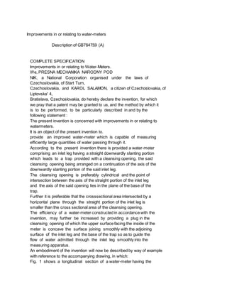 Improvements in or relating to water-meters
Description of GB784759 (A)
COMPLETE SPECIFICATION
Improvements in or relating to Water-Meters.
We, PRESNA MECHANIKA NARODNY POD
NIK, a National Corporation organised under the laws of
Czechoslovakia, of Start Turn,
Czechoslovakia, and KAROL SALAMON, a citizen of Czechoslovakia, of
Liptovska' 4,
Bratislava, Czechoslovakia, do hereby declare the invention, for which
we pray that a patent may be granted to us, and the method by which it
is to be performed, to be particularly described in and by the
following statement :
The present invention is concerned with improvements in or relating to
watermeters.
It is an object of the present invention to.
provide an improved water-meter which is capable of measuring
efficiently large quantities of water passing through it.
According to the present invention there is provided a water-meter
comprising an inlet leg having a straight downwardly slanting portion
which leads to a trap provided with a cleansing opening, the said
cleansing opening being arranged on a continuation of the axis of the
downwardly slanting portion of the said inlet leg.
The cleansing opening is preferably cylindrical and the point of
intersection between the axis of the straight portion of the inlet leg
and the axis of the said opening lies in the plane of the base of the
trap.
Further it is preferable that the crosssectional area intersected by a
horizontal plane through the straight portion of the inlet leg is
smaller than the cross sectional area of the cleansing opening.
The efficiency of a water-meter constructed in accordance with the
invention, may further be increased by providing a plug in the
cleansing opening of which the upper surface facing the inside of the
meter is concave the surface joining smoothly with the adjoining
surface of the inlet leg and the base of the trap so as to guide the
flow of water admitted through the inlet leg smoothly into the
measuring apparatus.
An embodiment of the invention will now be described by way of example
with reference to the accompanying drawing, in which:
Fig. 1 shows a longitudinal section of a water-meter having the
 