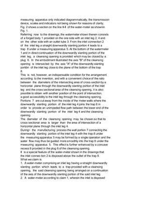 measuring apparatus only indicated diagrammatically, the transmission
device, scales and indicators not being shown for reasons of clarity,
Fig. 2 shows a section on the line II-II of the water-meter as shownin
Fig. 1.
Referring now to the drawings, the watermeter shown therein consists
of a forged body 1 provided on the one side with an inlet leg 2, 4 and
on the other side with an outlet tube 3. From the inlet connection 2
of the inlet leg a straight downwardly slanting portion 4 leads to a
trap 8 under a measuring apparatus 5. At the bottom of the watermeter
1 and in direct continuation of the downwardly slanting portion of the
inlet leg, a cleansing opening is provided which may be closed by a
plug 6. In the embodiment illustrated the axis "B" of the cleansing
opening is intersected by the axis "A" of the downwardly slanting
portibn of the inlet leg close to the plane of the bottom of the trap
8.
This is not, however, an indispensable condition for the arrangement
according to the invention, and with a convenient choice of the ratio
between the diameters of the intersecting area of cross-section by a
horizontal plane through the downwardly slanting portion of the inlet
leg and the cross sectional area of the cleansing opening, it is also
possible to obtain with another position of the point of intersection,
a good accessibility to the inlet leg through the cleansing opening.
Portions 7 are cut away from the inside of the meter walls where the
downwardly slanting portion of the inlet leg 4 joins the trap 8 in
order to provide an unimpeded flow path between the lower end of the
downwardly slanting portion of the inlet leg 4 and the cleansing
opening.
The diameter of the cleansing opening may be chosen so that its
cross-sectional area is larger than the area of intersection of a
horizontal plane through the inlet leg 4.
During~ the manufacturing process the wall portion 7 connecting the
downwardly slanting portion of the inlet leg 4 with the trap 8 under
the measuring apparatus 5 may be formed by a single operation and the
water flow may thus be guided more smoothly into the trap 8 under the
measuring apparatus 5. This effect is further enhanced by a concave
recess 9 provided in the plug 6 of the cleansing opening.
It is a special feature of the water-meter shown in the drawings that
the inlet conneo tion 2 is disposed above the outlet of the trap 8.
What we claim is
1. A water-meter comprising an inlet leg having a straight downwardly
slanting portion which leads to a trap provided with a cleansing
opening, the said cleansing opening being arranged on a continuation
of the axis of the downwardly slanting portion of the said inlet leg.
2. A water-meter according to claim 1, wherein the inlet is disposed
 