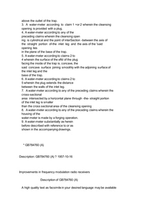 above the outlet of the trap.
3. A water-meter according to claim 1 =or 2 wherein the cleansing
opening is provided with a plug.
4. A water-meter according to any of the
preceding claims wherein the cleansing open
ing is cylindrical and the point of interSection -between the axis of
the straight portion of-the inlet leg and the axis of the 'said
opening lies
in the plane of the base of the trap.
5. A water-meter according to claims 2 to
4 wherein the surface of the efld of the plug
facing the inside of the trap is. concave, the
said concave surface joining smoothly with the adjoining surface of
the inlet leg and the
base of the trap.
6. A water-meter according to claims 2 to
5 wherein the plug extends the distance
between the walls of the inlet leg.
7. A water-meter according to any of the preceding claims wherein the
cross-sectional
area intersected by a horizontal plane through -the- straight portion
of the inlet leg is smaller
than the cross sectional area of the cleansing opening
8. A water-meter according to any of the preceding claims wherein the
housing of the
water-meter is made by a forging operation.
9. A water-meter substantially as herein
before described with reference to or as
shown in the accompanying drawings.
* GB784760 (A)
Description: GB784760 (A) ? 1957-10-16
Improvements in frequency modulation radio receivers
Description of GB784760 (A)
A high quality text as facsimile in your desired language may be available
 