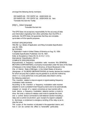amongst the following family members:
DE1042670 (B) FR1129797 (A) US2812430 (A)
DE1042670 (B) FR1129797 (A) US2812430 (A) less
Translate this text into Tooltip
[83][(1)__Select language]
Translate this text into
The EPO does not accept any responsibility for the accuracy of data
and information originating from other authorities than the EPO; in
particular, the EPO does not guarantee that they are complete,
up-to-date or fit for specific purposes.
PATENT SPECIFICATION
784,760 sy) I)Date of Application and filing Complete Specification:
July 28, 1955.
No 21818/55.
F Application made in United States of America on Aug 18, 1954.
Complete Specification Published: Oct 16, 1957.
Index at Acceptance:-Class 40 ( 5), Q 4 C( 1: 2 C).
International Classification:-HO 4 h.
COMPLETE SPECIFICATION
Improvements in frequency modulation radio receivers We, GENERAL
MOTORS CORPORATION, a Company incorporated under the laws of the State
of Delaware in the United States of America, of Grand Boulevard in the
City of Detroit, State of Michigan, in the United States of America
(Assignees of OLGIERD GIERWIATOWSKI) do hereby declare the invention
for which we pray that a patent may be granted to us and the method by
which it is to be performed, to be particularly described in and by
the following statement -
This invention relates to stop-on-signal or signal-seeking frequency
modulation radio receivers.
According to the invention a frequency modulation radio receiver
adapted to scan a predetermined frequency band and to be automatically
stopped on receipt of a signal, comprises an input section with a
tuner device, a frequency modulation detector section, a motor to
drive the tuner, a device to release said motor to operate the tuner,
and a control device connected to said detector section including a
relay and a control circuit which, upon receipt of a signal is adapted
to discharge a condenser to energise a winding of the relay so as to
stop the tuner.
The scope of the invention is indicated in the appended claims; and
how it can be carried into effect is hereinafter particularly
 