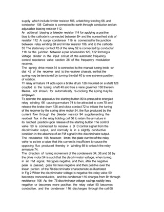 supply which include limiter resistor 106, unlatching winding 68, and
conductor 108 Cathode is connected to earth through conductor and an
adjustable biasing resistor 112.
An aditional biasing or bleeder resistor 114 for applying a positive
bias to the cathode is connected between B+ and the nonearthed side of
resistor 112 A surge condenser 116 is connected to the junction
between relay winding 68 and limiter resistor 106, and to the cathode
55 The stationary contact 72 of the relay 52 is connected by conductor
118 to the junction between a pair of resistors 120, 122 forming a
voltage divider in the input circuit of the automatic frequency
control reactance valve section 26 of the frequency modulation
receiver.
The spring drive motor 54 is connected to the manual tuning knob -or
dial 42 of the receiver and to the receiver chassis, so that the
spring may be tensioned by turning the dial 40 to one extreme position
of rotation.
Th relay armature 74 acts upon a brake drum 126 mounted on a shaft 128
coupled to the tuning shaft 40 and has a vane governor 130 thereon
Means, not shown, for automatically re-cocking the spring may be
employed.
To operate the apparatus the starting button 80 is pressed to energize
relay winding 66 causing armature 74 to be attracted to core 70 and
release the brake drum 126 and close contact 72 to initiate the tuning
of the receiver by the spring drive motor 54, the flux produced by the
current flow through the bleeder resistor 94 supplementing the
residual flux in the relay holding coil 66 to retain the armature in
its latched position upon release of the starting button The control
valve 50 is connected to receive a D C control signal from the
discriminator output, and normally is in a slightly conductive
condition in the absence of an FM signal in the discriminator output.
The resistance 106 however, limits the plate current of the relay
valve to so low a value that this current is insufficient to cause the
opposing flux produced thereby in winding 68 to unlatch the relay
armature 74.
The direction of tuning movement of the condensers 34, 36 and 38 by
the drive motor 54 is such that the discriminator voltage, when tuning
in an FM signal, first goes negative, and then, after the negative
peak is passed, goes first less negative and then positive over the
linear portion of the 70 discriminator characteristic as illustrated
in Fig 2 When the discriminator voltage is negative the relay valve 50
becomes nonconductive, and the condenser 116 charges from B+ through
resistance 106 As the 75 discriminator voltage swings rapidly less
negative or becomes more positive, the relay valve 50 becomes
conductive, and the condenser 116 discharges through the coil 68
 